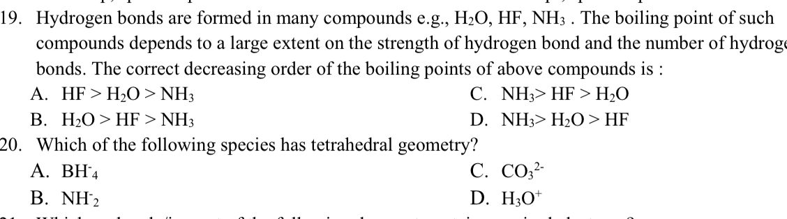 Hydrogen bonds are formed in many compounds e.g., H_2O, HF, NH_3. The boiling point of such
compounds depends to a large extent on the strength of hydrogen bond and the number of hydrog
bonds. The correct decreasing order of the boiling points of above compounds is :
A. HF>H_2O>NH_3 C. NH_3>HF>H_2O
B. H_2O>HF>NH_3 D. NH_3>H_2O>HF
20. Which of the following species has tetrahedral geometry?
A. BH^-_4 C. CO_3^((2-)
B. NH^-)_2 D. H_3O^+