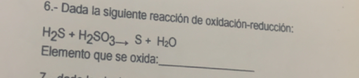 6.- Dada la siguiente reacción de oxidación-reducción:
H_2S+H_2SO_3to S+H_2O
_ 
Elemento que se oxida: