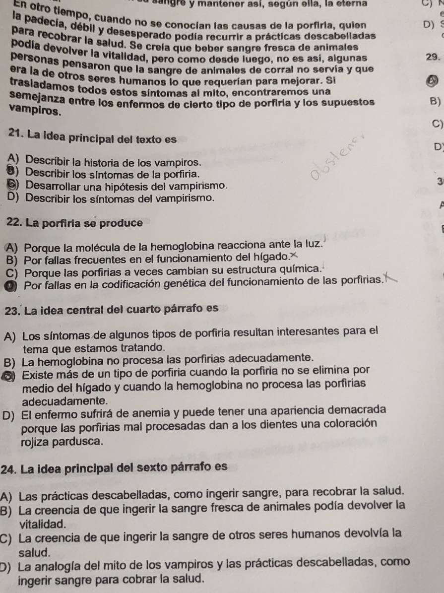 sangre y mantener así, según ella, la eterna
e
En otro tiempo, cuando no se conocían las causas de la porfiria, quien
D) S
la padecía, débil y desesperado podía recurrir a prácticas descabelladas
para recobrar la salud. Se creía que beber sangre fresca de animales
podía devolver la vitalidad, pero como desde luego, no es así, algunas 29.
personas pensaron que la sangre de animales de corral no servía y que
era la de otros seres humanos lo que requerían para mejorar. Si
trasiadamos todos estos síntomas al mito, encontraremos una
semejanza entre los enfermos de cierto tipo de porfiria y los supuestos
B)
vampiros.
C)
21. La idea principal del texto es
D
A) Describir la historia de los vampiros.
8) Describir los sIntomas de la porfiria.
) Desarrollar una hipótesis del vampirismo.
3
D) Describir los síntomas del vampirismo.
 
22. La porfiria se produce
A) Porque la molécula de la hemoglobina reacciona ante la luz.
B) Por fallas frecuentes en el funcionamiento del hígado.
C) Porque las porfirias a veces cambian su estructura química.
D) Por fallas en la codificación genética del funcionamiento de las porfirias.
23. La idea central del cuarto párrafo es
A) Los síntomas de algunos tipos de porfiria resultan interesantes para el
tema que estamos tratando.
B) La hemoglobina no procesa las porfirias adecuadamente.
) Existe más de un tipo de porfiria cuando la porfiria no se elimina por
medio del hígado y cuando la hemoglobina no procesa las porfirias
adecuadamente.
D) El enfermo sufrirá de anemia y puede tener una apariencia demacrada
porque las porfirias mal procesadas dan a los dientes una coloración
rojiza pardusca.
24. La idea principal del sexto párrafo es
A) Las prácticas descabelladas, como ingerir sangre, para recobrar la salud.
B) La creencia de que ingerir la sangre fresca de animales podía devolver la
vitalidad.
C) La creencia de que ingerir la sangre de otros seres humanos devolvía la
salud.
D) La analogía del mito de los vampiros y las prácticas descabelladas, como
ingerir sangre para cobrar la salud.