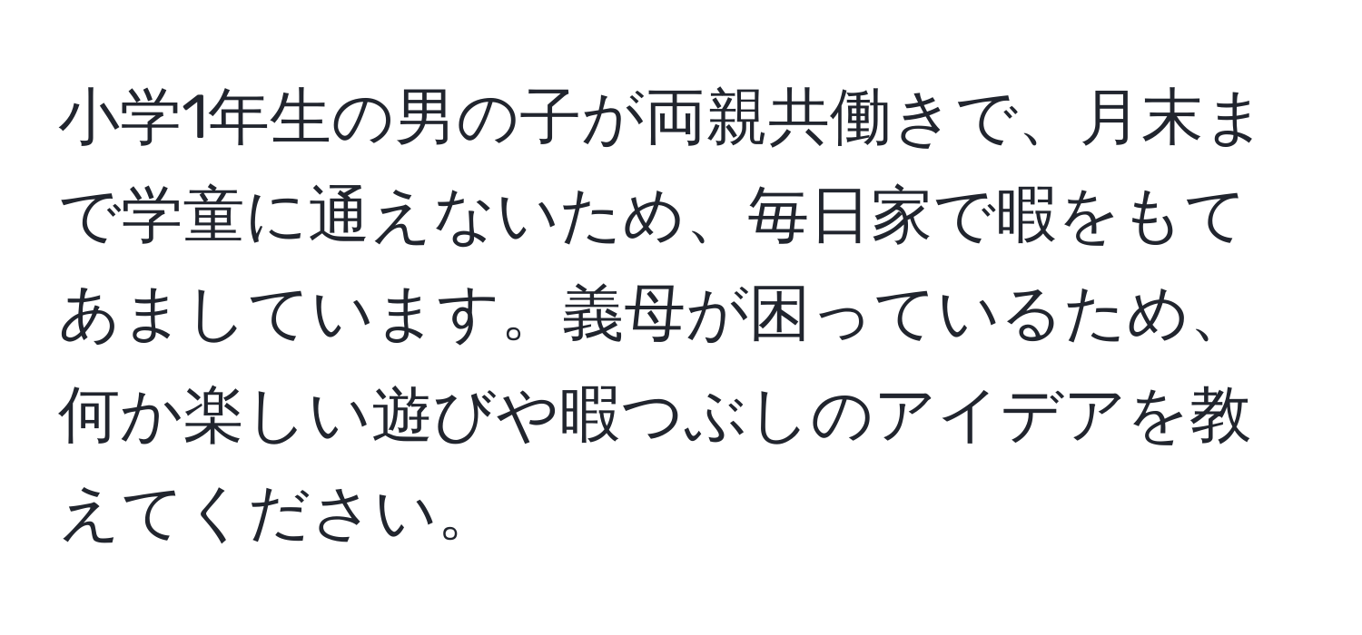 小学1年生の男の子が両親共働きで、月末まで学童に通えないため、毎日家で暇をもてあましています。義母が困っているため、何か楽しい遊びや暇つぶしのアイデアを教えてください。