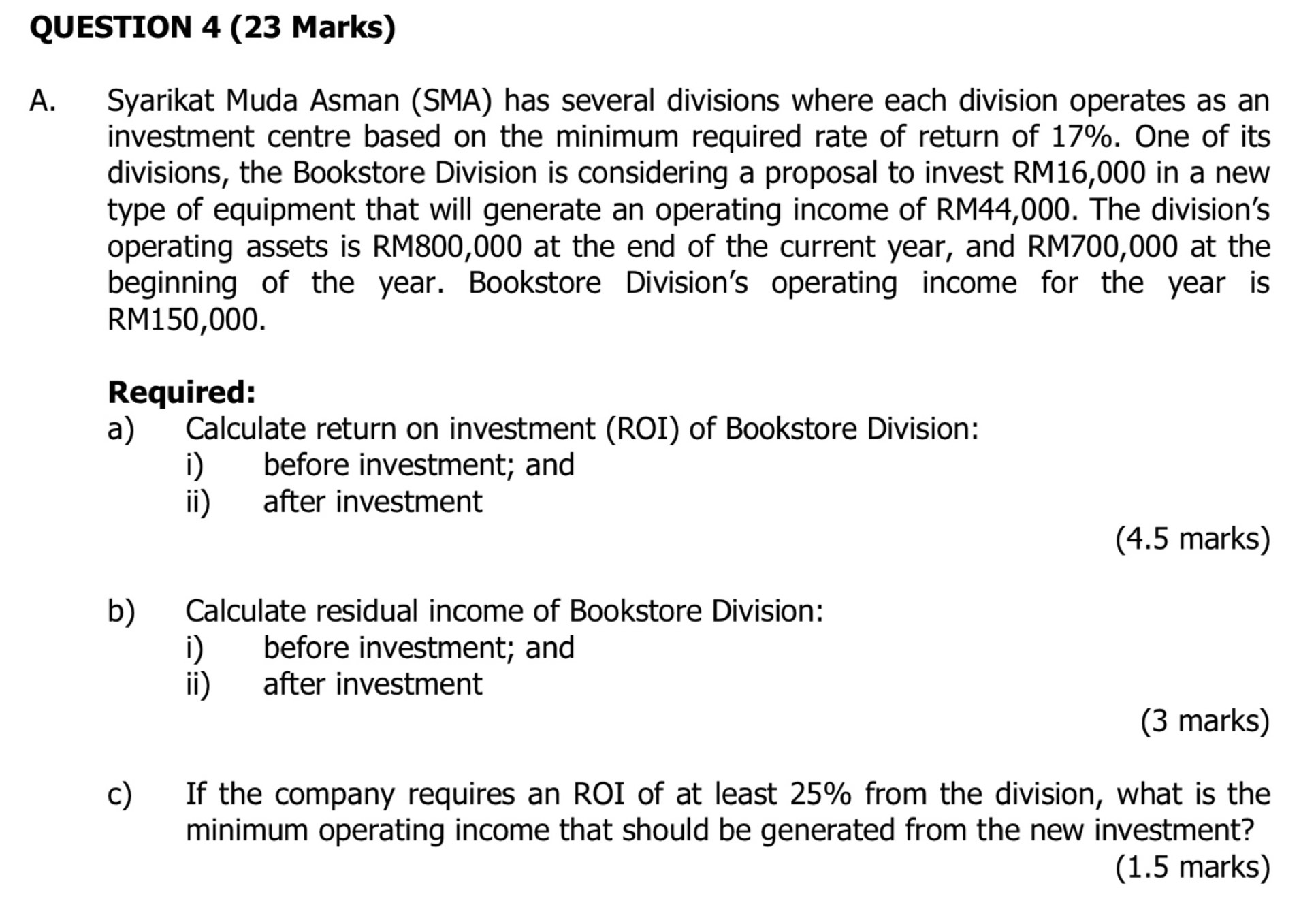 Syarikat Muda Asman (SMA) has several divisions where each division operates as an 
investment centre based on the minimum required rate of return of 17%. One of its 
divisions, the Bookstore Division is considering a proposal to invest RM16,000 in a new 
type of equipment that will generate an operating income of RM44,000. The division's 
operating assets is RM800,000 at the end of the current year, and RM700,000 at the 
beginning of the year. Bookstore Division's operating income for the year is
RM150,000. 
Required: 
a) Calculate return on investment (ROI) of Bookstore Division: 
i) before investment; and 
ii) after investment 
(4.5 marks) 
b) Calculate residual income of Bookstore Division: 
i) before investment; and 
ii) after investment 
(3 marks) 
c) If the company requires an ROI of at least 25% from the division, what is the 
minimum operating income that should be generated from the new investment? 
(1.5 marks)