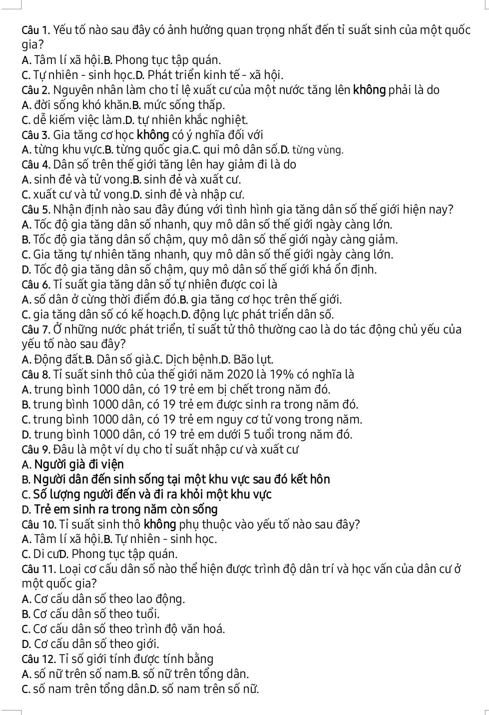 Yếu tố nào sau đây có ảnh hưởng quan trọng nhất đến tỉ suất sinh của một quốc
gia?
A. Tâm lí xã hội.B. Phong tục tập quán.
C. Tự nhiên - sinh học.D. Phát triển kinh tế - xã hội.
Câu 2. Nguyên nhân làm cho tỉ lệ xuất cư của một nước tăng lên không phải là do
A. đời sống khó khăn.B. mức sống thấp.
C. dễ kiếm việc làm.D. tự nhiên khắc nghiệt.
Câu 3. Gia tăng cơ học không có ý nghĩa đối với
A. từng khu vực.B. từng quốc gia.C. qui mô dân số.D. từng vùng.
Câu 4. Dân số trên thế giới tăng lên hay giảm đi là do
A. sinh đẻ và tử vong.B. sinh đẻ và xuất cư.
C. xuất cư và tử vong.D. sinh đẻ và nhập cư.
Câu 5. Nhận định nào sau đây đúng với tình hình gia tăng dân số thế giới hiện nay?
A. Tốc độ gia tăng dân số nhanh, quy mô dân số thế giới ngày càng lớn.
B. Tốc độ gia tăng dân số chậm, quy mô dân số thế giới ngày càng giảm.
C. Gia tăng tự nhiên tăng nhanh, quy mô dân số thế giới ngày càng lớn.
D. Tốc độ gia tăng dân số chậm, quy mô dân số thế giới khá ổn định.
Câu 6. Tỉ suất gia tăng dân số tự nhiên được coi là
A. số dân ở cừng thời điểm đó.B. gia tăng cơ học trên thế giới.
C. gia tăng dân số có kế hoạch.D. động lực phát triển dân số.
Câu 7. Ở những nước phát triển, tỉ suất tử thô thường cao là do tác động chủ yếu của
yếu tố nào sau đây?
A. Động đất.B. Dân số già.C. Dịch bệnh.D. Bão lụt.
Câu 8. Tỉ suất sinh thô của thế giới năm 2020 là 19% có nghĩa là
A. trung bình 1000 dân, có 19 trẻ em bị chết trong năm đó.
B. trung bình 1000 dân, có 19 trẻ em được sinh ra trong năm đó.
C. trung bình 1000 dân, có 19 trẻ em nguy cơ tử vong trong năm.
D. trung bình 1000 dân, có 19 trẻ em dưới 5 tuổi trong năm đó.
Câu 9. Đâu là một ví dụ cho tỉ suất nhập cư và xuất cư
A. Người già đi viện
B. Người dân đến sinh sống tại một khu vực sau đó kết hôn
C. Số lượng người đến và đi ra khỏi một khu vực
D. Trẻ em sinh ra trong năm còn sống
Câu 10. Tỉ suất sinh thô không phụ thuộc vào yếu tố nào sau đây?
A. Tâm lí xã hội.B. Tự nhiên - sinh học.
C. Di cưD. Phong tục tập quán.
Câu 11. Loại cơ cấu dân số nào thể hiện được trình độ dân trí và học vấn của dân cư ở
một quốc gia?
A. Cơ cấu dân số theo lao động.
B. Cơ cấu dân số theo tuổi.
C. Cơ cấu dân số theo trình độ văn hoá.
D. Cơ cấu dân số theo giới.
Câu 12. Tỉ số giới tính được tính bằng
A. số nữ trên số nam.B. số nữ trên tổng dân.
C. số nam trên tổng dân.D. số nam trên số nữ.