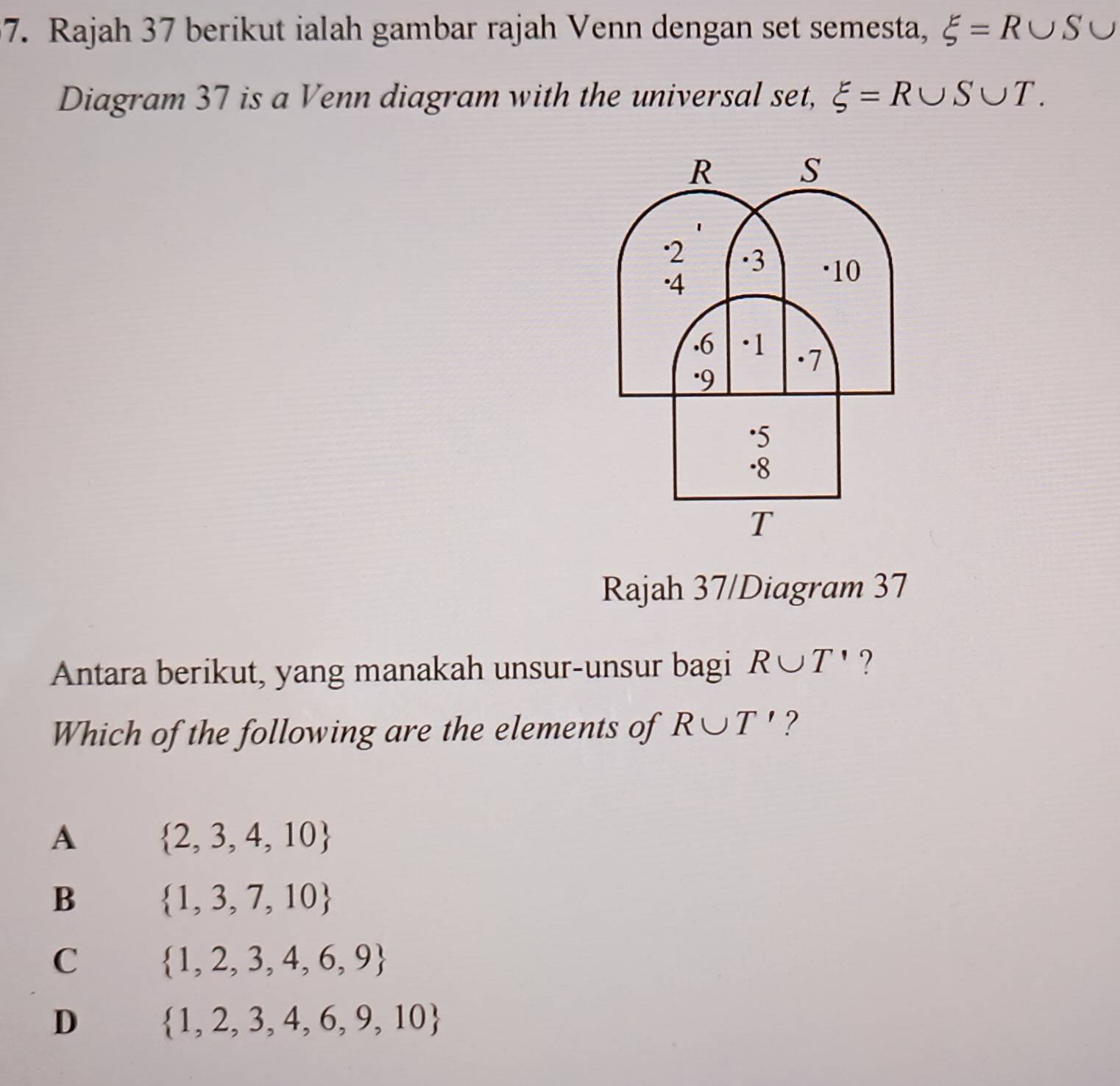 Rajah 37 berikut ialah gambar rajah Venn dengan set semesta, xi =R∪ S∪
Diagram 37 is a Venn diagram with the universal set, xi =R∪ S∪ T. 
Rajah 37/Diagram 37
Antara berikut, yang manakah unsur-unsur bagi R∪ T' ?
Which of the following are the elements of R∪ T' ?
A  2,3,4,10
B  1,3,7,10
C  1,2,3,4,6,9
D  1,2,3,4,6,9,10