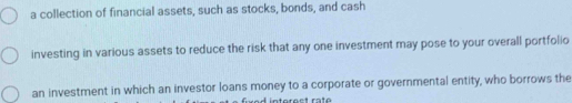 a collection of financial assets, such as stocks, bonds, and cash 
investing in various assets to reduce the risk that any one investment may pose to your overall portfolio 
an investment in which an investor loans money to a corporate or governmental entity, who borrows the 
ntérest raté