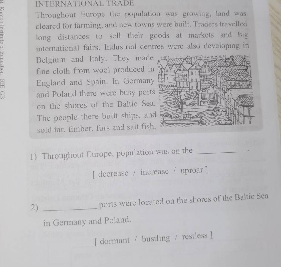 INTERNATIONAL TRADE 
Throughout Europe the population was growing, land was 
cleared for farming, and new towns were built. Traders travelled 
long distances to sell their goods at markets and big 
international fairs. Industrial centres were also developing in 
Belgium and Italy. They made 
fine cloth from wool produced i 
England and Spain. In German 
and Poland there were busy port 
on the shores of the Baltic Se 
The people there built ships, an 
sold tar, timber, furs and salt fish 
1) Throughout Europe, population was on the_ 
. 
[ decrease / increase / uproar ] 
2)_ 
ports were located on the shores of the Baltic Sea 
in Germany and Poland. 
[ dormant / bustling / restless ]
