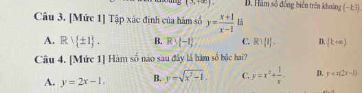 (3,+∈fty ). B. Hàm số đồng biển trên khoảng (-1;3). 
Câu 3. [Mức 1] Tập xác định của hàm số y= (x+1)/x-1  là
A. Rvee  ± 1. B. Rvee  -1. C. Rvee  1. D. (1;+∈fty ). 
Câu 4. [Mức 1] Hàm số nào sau đây là hàm số bậc hai?
A. y=2x-1. B. y=sqrt(x^2-1). C. y=x^2+ 1/x . D. y=x(2x-1).