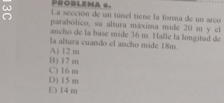 ≌
PROBLEMA 6.
La sección de un túnel tiene la forma de un arco
parabólico, su altura máxima mide 20 m y el
ancho de la base mide 36 m. Halle la longitud de
la altura cuando el ancho mide 18m.
A) 12 m
B) 17 m
C) 16 m
D) 15 m
E) 14 m