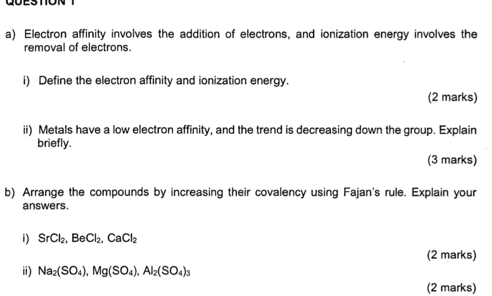 QUESTON 
a) Electron affinity involves the addition of electrons, and ionization energy involves the 
removal of electrons. 
i) Define the electron affinity and ionization energy. 
(2 marks) 
ii) Metals have a low electron affinity, and the trend is decreasing down the group. Explain 
briefly. 
(3 marks) 
b) Arrange the compounds by increasing their covalency using Fajan's rule. Explain your 
answers. 
i) SrCl_2, BeCl_2, CaCl_2
(2 marks) 
ii) Na_2(SO_4), Mg(SO_4), Al_2(SO_4)_3
(2 marks)