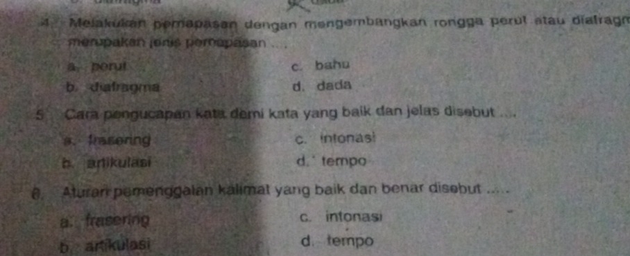 Melakukan pemapasan dengan mengembangkan rongga perul stau diafragn
merupakan jonis perapasan .. .
a. porut c. bahu
b diafragma d. dada
5 Cara pengucapan kata demi kata yang baik dan jelas disebut ....
a. frasering c. intonasi
b anikulasi d.tempo
( Aturan pemenggalan kalimat yang baik dan benar disobut .....
a. frasering c. intonasi
b artikulasi d. tempo