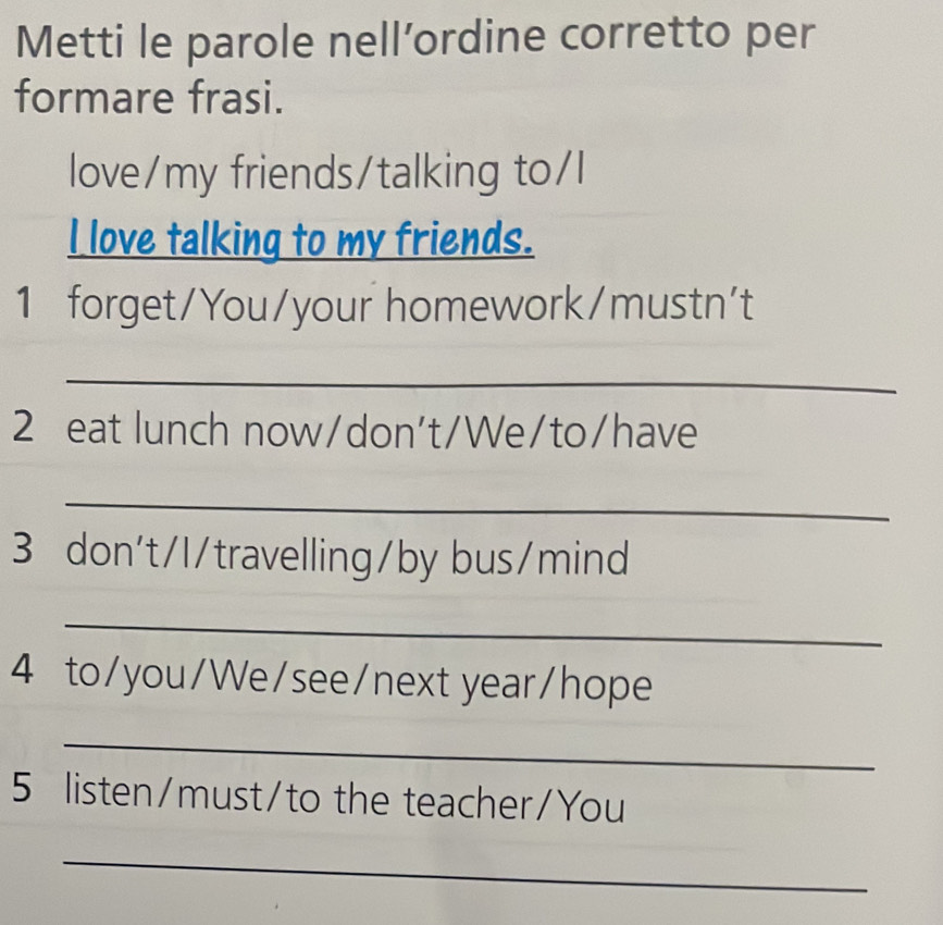 Metti le parole nell’ordine corretto per 
formare frasi. 
love/my friends/talking to/l 
I love talking to my friends. 
1 forget/You/your homework/mustn't 
_ 
2 eat lunch now/don't/We/to/have 
_ 
3 don't/I/travelling/by bus/mind 
_ 
4 to/you/We/see/next year/hope 
_ 
5 listen/must/to the teacher/You 
_