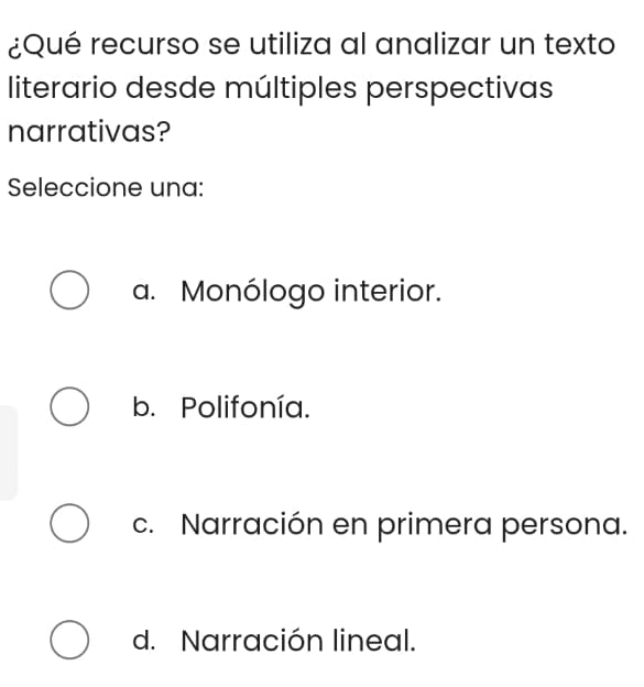 ¿Qué recurso se utiliza al analizar un texto
literario desde múltiples perspectivas
narrativas?
Seleccione una:
a. Monólogo interior.
b. Polifonía.
c. Narración en primera persona.
d. Narración lineal.