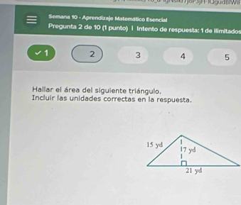 Semana 10 - Aprendizaje Matemático Esencial 
Pregunta 2 de 10 (1 punto) | Intento de respuesta: 1 de ilimitados
1 2 3 4 5
Hallar el área del siguiente triángulo. 
Incluir las unidades correctas en la respuesta.