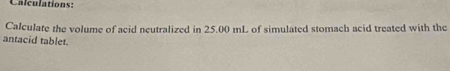 Calculations: 
Calculate the volume of acid neutralized in 25.00 mL of simulated stomach acid treated with the 
antacid tablet.