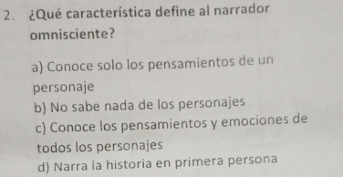 ¿Qué característica define al narrador
omnisciente?
a) Conoce solo los pensamientos de un
personaje
b) No sabe nada de los personajes
c) Conoce los pensamientos y emociones de
todos los personajes
d) Narra la historia en primera persona