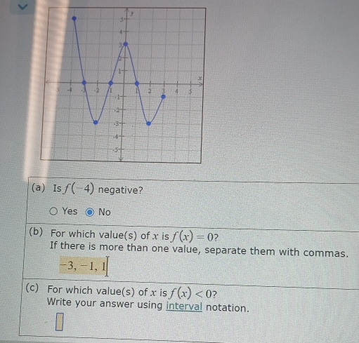 Is f(-4) negative?
Yes No
(b) For which value(s) of x is f(x)=0
If there is more than one value, separate them with commas.
-3,-1,1[
(c) For which value(s) of x is f(x)<0</tex> 2
Write your answer using interval notation.