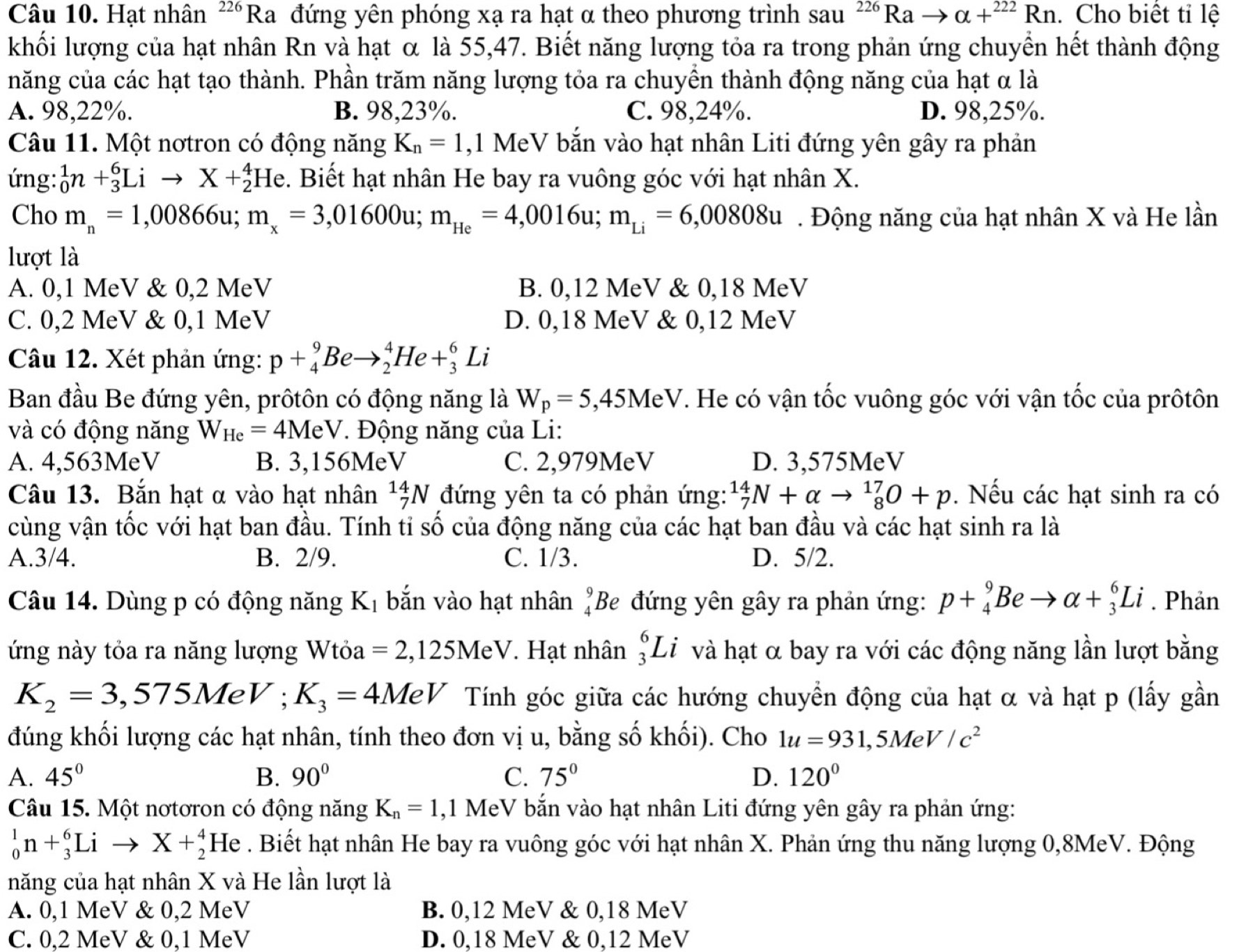 Hạt nhân^(226)Ra đứng yên phóng xạ ra hạt α theo phương trình sau^(226)Rato alpha +^222Rn. Cho biết tỉ lệ
khối lượng của hạt nhân Rn và hạt α là 55,47. Biết năng lượng tỏa ra trong phản ứng chuyển hết thành động
năng của các hạt tạo thành. Phần trăm năng lượng tỏa ra chuyền thành động năng của hạt α là
A. 98,22%. B. 98,23%. C. 98,24%. D. 98,25%.
Câu 11. Một nơtron có động năng K_n=1 ,1 MeV bắn vào hạt nhân Liti đứng yên gây ra phản
ứng: _0^(1n+_3^6Lito X+_2^4He. Biết hạt nhân He bay ra vuông góc với hạt nhân X.
Cho m_n)=1,00866u;m_x=3,01600u;m_He=4,0016u;m_Li=6,00808u. Động năng của hạt nhân X và He lần
lượt là
A. 0,1 MeV & 0,2 MeV B. 0,12 MeV & 0,18 MeV
C. 0,2 MeV & 0,1 MeV D. 0,18 MeV & 0,12 MeV
Câu 12. Xét phản ứng: p+_4^(9Beto _2^4He+_3^6Li
Ban đầu Be đứng yên, prôtôn có động năng là W_p)=5,45MeV T. He có vận tốc vuông góc với vận tốc của prôtôn
và có động năng W_He=4MeV. Động năng của Li:
A. 4,563MeV B. 3,156MeV C. 2,979MeV D. 3,575MeV
Câu 13. Bắn hạt α vào hạt nhân _7^((14)N đứng yên ta có phản ứng: _7^(14)N+alpha to _8^(17)O+p. Nếu các hạt sinh ra có
cùng vận tốc với hạt ban đầu. Tính tỉ số của động năng của các hạt ban đầu và các hạt sinh ra là
A.3/4. B. 2/9. C. 1/3. D. 5/2.
Câu 14. Dùng p có động năng K_1) bắn vào hạt nhân beginarrayr 9 4endarray Be đứng yên gây ra phản ứng: p+_4^(9Beto alpha +_3^6Li. Phản
ứng này tỏa ra năng lượng Wtỏa =2,125MeV. Hạt nhân _3^6Li I và hạt α bay ra với các động năng lần lượt bằng
K_2)=3,575MeV;K_3=4MeV Tính góc giữa các hướng chuyển động của hạt α và hạt p (lấy gần
đúng khối lượng các hạt nhân, tính theo đơn vị u, bằng số khối). Cho 1u=931,5MeV/c^2
A. 45° B. 90° C. 75° D. 120°
Câu 15. Một nơtơron có động năng K_n=1 ,1 MeV bắn vào hạt nhân Liti đứng yên gây ra phản ứng:
_0^1n+_3^6Lito X+_2^4 He . Biết hạt nhân He bay ra vuông góc với hạt nhân X. Phản ứng thu năng lượng 0,8MeV. Động
năng của hạt nhân X và He lần lượt là
A. 0,1 MeV & 0,2 MeV B. 0,12 MeV & 0,18 MeV
C. 0,2 MeV & 0,1 MeV D. 0,18 MeV & 0,12 MeV