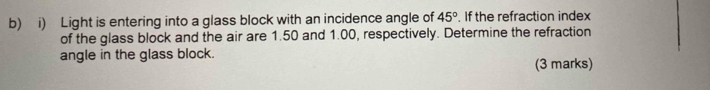Light is entering into a glass block with an incidence angle of 45°. If the refraction index 
of the glass block and the air are 1.50 and 1.00, respectively. Determine the refraction 
angle in the glass block. 
(3 marks)