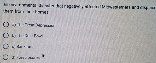 an environmental disaster that negatively affected Midwesterners and displace
them from their homes
a) The Great Depression
b) The Dust Bowl
c) Bank runs
d) Foreclosures