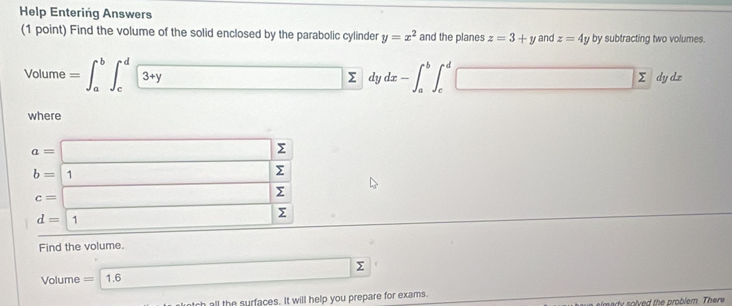 Help Entering Answers 
(1 point) Find the volume of the solid enclosed by the parabolic cylinder y=x^2 and the planes z=3+y and z=4y by subtracting two volumes. 
Volume =∈t _a^(b∈t _c^d3+ydz dx-∈t _a^b∈t _c^d□ dy dx
where
a=□ Σ
b=1 Σ
c=□ Σ
d=boxed ) Σ
Find the volume. 
Volume =1.6 □ sumlimits
h all the surfaces. It will help you prepare for exams. 
emad solved the problem. There