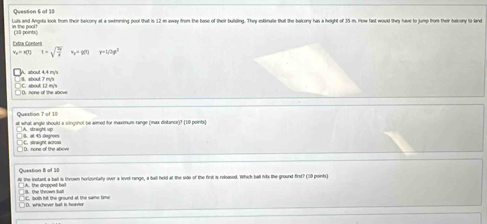 Luis and Angela look from their balcony at a swimming pool that is 12 m away from the base of their building. They estimate that the balcony has a height of 35 m. How fast would they have to jump from their balcony to land
in the pool?
(10 paints)
Extra Content
v_z=x(t) t=sqrt(frac 2y)g v_y=g(t) y=1/2gt^2
A. about 4.4 m/s
B. about 7 m/s
C. about 12 m/s
D. none of the above
Question 7 of 10
at what angle should a slingshot be aimed for maximum range (max distance)? (10 points)
A. straight up
B. at 45 degrees
C. straight across
D. none of the above
Question 8 of 10
At the instant a ball is thrown horizontally over a level range, a ball held at the side of the first is released. Which ball hits the ground first? (10 points)
A. the dropped ball
B. the thrown ball
C. both hit the ground at the same time
D. whichever ball is heavier
