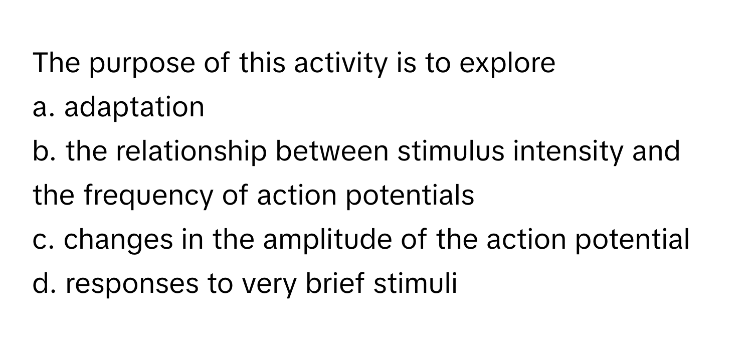 The purpose of this activity is to explore
a. adaptation
b. the relationship between stimulus intensity and the frequency of action potentials
c. changes in the amplitude of the action potential
d. responses to very brief stimuli