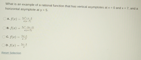 What is an example of a rational function that has vertical asymptotes at x=0 and x=7
horizontal asymptote at y=5. , and a
A. f(x)= (5x^2+x-2)/x(x-7) 
B. f(x)= (5x^2-3x-11)/x(x+7) 
C. f(x)= (5x+1)/x-7 
D. f(x)= (5x-3)/x 
Reset Selection