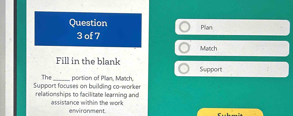 Question 
Plan 
3 of 7 
Match 
Fill in the blank 
Support 
The_ portion of Plan, Match, 
Support focuses on building co-worker 
relationships to facilitate learning and 
assistance within the work 
environment.