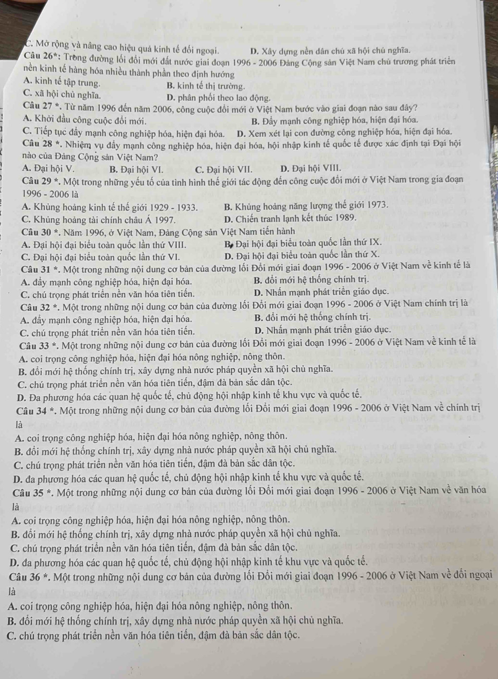 C. Mở rộng và nâng cao hiệu quả kinh tế đối ngoại. D. Xây dựng nền dân chú xã hội chủ nghĩa.
Câu 26^* : Trong đường lối đổi mới đất nước giai doạn 1996 - 2006 Đảng Cộng sản Việt Nam chủ trương phát triển
nền kinh tế hàng hóa nhiều thành phần theo định hướng
A. kinh tế tập trung. B. kinh tế thị trường.
C. xã hội chủ nghĩa. D. phân phối theo lao động.
Câu 27 *. Từ năm 1996 đến năm 2006, công cuộc đồi mới ở Việt Nam bước vào giai đoạn nào sau đây?
A. Khởi đầu công cuộc đổi mới. B. Đẩy mạnh công nghiệp hóa, hiện đại hóa.
C. Tiếp tục đầy mạnh công nghiệp hóa, hiện đại hóa. D. Xem xét lại con đường công nghiệp hóa, hiện đại hóa.
Câu 28^* 7. Nhiệm vụ đẩy mạnh công nghiệp hóa, hiện đại hóa, hội nhập kinh tế quốc tế được xác định tại Đại hội
nào của Đảng Cộng sản Việt Nam?
A. Đại hội V. B. Đại hội VI. C. Đại hội VII. D. Đại hội VIII.
Câu 29^* *. Một trong những yếu tố của tình hình thế giới tác động đến công cuộc đổi mới ở Việt Nam trong gia đoạn
1996 - 2006 là
A. Khủng hoảng kinh tế thế giới 1929 - 1933. B. Khủng hoảng năng lượng thế giới 1973.
C. Khủng hoảng tài chính châu Á 1997. D. Chiến tranh lạnh kết thúc 1989.
Câu 30^*. Năm 1996, ở Việt Nam, Đảng Cộng sản Việt Nam tiến hành
A. Đại hội đại biểu toàn quốc lần thứ VIII. B Đại hội đại biểu toàn quốc lần thứ IX.
C. Đại hội đại biểu toàn quốc lần thứ VI. D. Đại hội đại biểu toàn quốc lần thứ X.
Câu 31^* *. Một trong những nội dung cơ bản của đường lối Đổi mới giai đoạn 1996 - 2006 ở Việt Nam về kinh tế là
A. đầy mạnh công nghiệp hóa, hiện đại hóa. B. đổi mới hệ thống chính trị.
C. chú trọng phát triển nền văn hóa tiên tiến. D. Nhấn mạnh phát triển giáo dục.
Câu 32^* *. Một trong những nội dung cơ bản của đường lối Đổi mới giai đoạn 1996 - 2006 ở Việt Nam chính trị là
A. đầy mạnh công nghiệp hóa, hiện đại hóa.  B. đổi mới hệ thống chính trị.
C. chú trọng phát triển nền văn hóa tiên tiến. D. Nhấn mạnh phát triển giáo dục.
Câu 33^* *. Một trong những nội dung cơ bản của đường lối Đổi mới giai đoạn 1996 - 2006 ở Việt Nam về kinh tế là
A. coi trọng công nghiệp hóa, hiện đại hóa nông nghiệp, nông thôn.
B. đổi mới hệ thống chính trị, xây dựng nhà nước pháp quyền xã hội chủ nghĩa.
C. chú trọng phát triển nền văn hóa tiên tiến, đậm đà bản sắc dân tộc.
D. Đa phương hóa các quan hệ quốc tế, chủ động hội nhập kinh tế khu vực và quốc tế.
Câu 34^(ast) *. Một trong những nội dung cơ bản của đường lối Đổi mới giai đoạn 1996 - 2006 ở Việt Nam về chính trị
là
A. coi trọng công nghiệp hóa, hiện đại hóa nông nghiệp, nông thôn.
B. đổi mới hệ thống chính trị, xây dựng nhà nước pháp quyền xã hội chủ nghĩa.
C. chú trọng phát triển nền văn hóa tiên tiến, đậm đà bản sắc dân tộc.
D. đa phương hóa các quan hệ quốc tế, chủ động hội nhập kinh tế khu vực và quốc tế.
Câu 35^* *. Một trong những nội dung cơ bản của đường lối Đổi mới giai đoạn 1996 - 2006 ở Việt Nam về văn hóa
là
A. coi trọng công nghiệp hóa, hiện đại hóa nông nghiệp, nông thôn.
B. đổi mới hệ thống chính trị, xây dựng nhà nước pháp quyền xã hội chủ nghĩa.
C. chú trọng phát triển nền văn hóa tiên tiến, đậm đà bản sắc dân tộc.
D. đa phương hóa các quan hệ quốc tế, chủ động hội nhập kinh tế khu vực và quốc tế.
Câu 36^*. Một trong những nội dung cơ bản của đường lối Đổi mới giai đoạn 1996 - 2006 ở Việt Nam về đối ngoại
là
A. coi trọng công nghiệp hóa, hiện đại hóa nông nghiệp, nông thôn.
B. đổi mới hệ thống chính trị, xây dựng nhà nước pháp quyền xã hội chủ nghĩa.
C. chú trọng phát triển nền văn hóa tiên tiến, đậm đà bản sắc dân tộc.