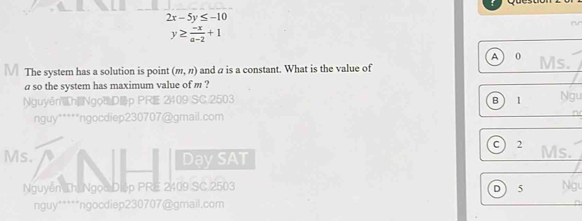 2x-5y≤ -10
nr
y≥  (-x)/a-2 +1
A 0 Ms.
The system has a solution is point (m,n) and a is a constant. What is the value of
a so the system has maximum value of m ?
Nguyên h| Ngọd Dp PRE 2409 SC 2503 B 1 Ngu
nguy*****ngocdiep230707@gmail.com
C  2 Ms.
Ms. DaysAT
Nguyễn Thị Ngọc Diệp PRE 2409 SC 2503 D 5 Ngu
nguy*****ngocdiep230707@gmail.com