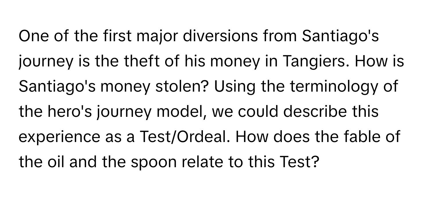 One of the first major diversions from Santiago's journey is the theft of his money in Tangiers. How is Santiago's money stolen? Using the terminology of the hero's journey model, we could describe this experience as a Test/Ordeal. How does the fable of the oil and the spoon relate to this Test?