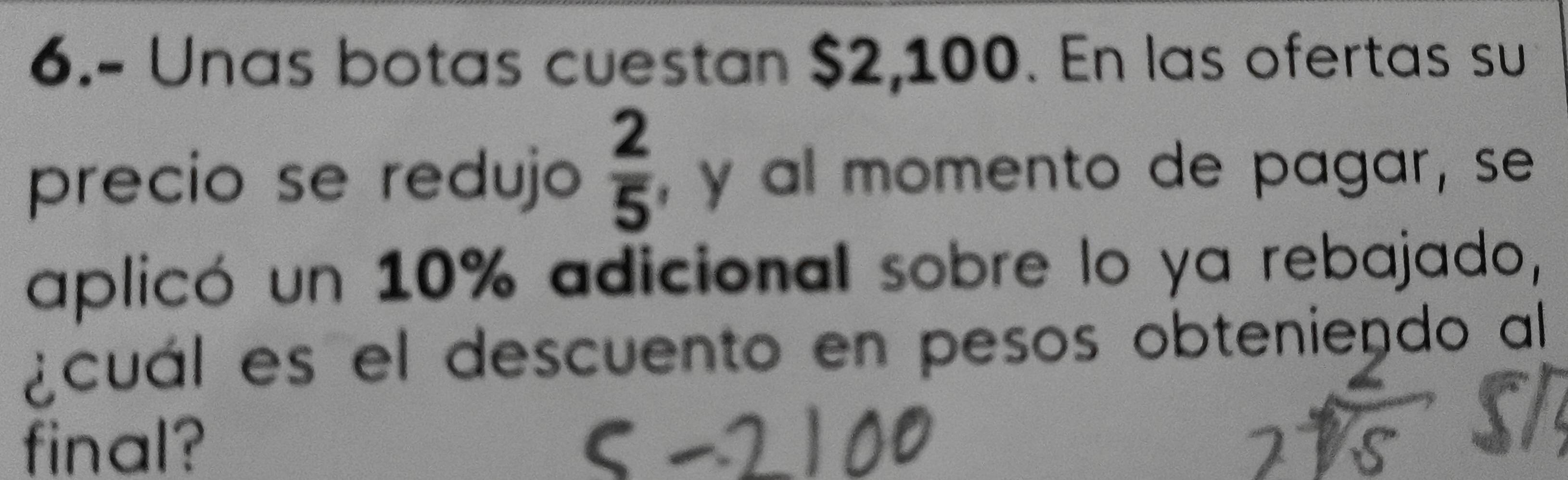 6.- Unas botas cuestan $2,100. En las ofertas su 
precio se redujo  2/5  , y al momento de pagar , se 
aplicó un 10% adicional sobre lo ya rebajado, 
¿cuál es el descuento en pesos obteniendo al 
final?