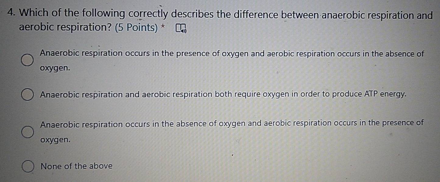 Which of the following correctly describes the difference between anaerobic respiration and
aerobic respiration? (5 Points) *
Anaerobic respiration occurs in the presence of oxygen and aerobic respiration occurs in the absence of
oxygen.
Anaerobic respiration and aerobic respiration both require oxygen in order to produce ATP energy.
Anaerobic respiration occurs in the absence of oxygen and aerobic respiration occurs in the presence of
oxygen.
None of the above