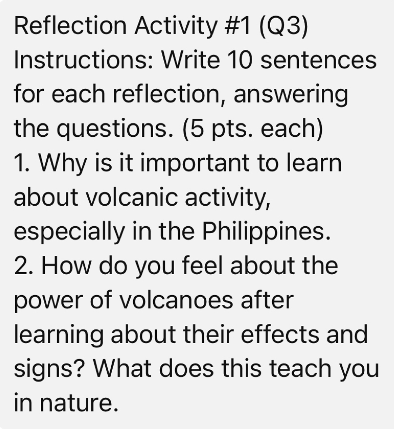 Reflection Activity #1 (Q3) 
Instructions: Write 10 sentences 
for each reflection, answering 
the questions. (5 pts. each) 
1. Why is it important to learn 
about volcanic activity, 
especially in the Philippines. 
2. How do you feel about the 
power of volcanoes after 
learning about their effects and 
signs? What does this teach you 
in nature.