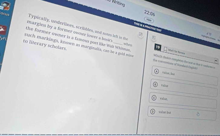 nữ Writing
22:06 
Hide
THIS IS A PRACTICE TEST
ocus margins by a former owner lower a book's
Typically, underlines, scribbles, and notes left in the 19 Mark for Review
yFl
'Highlights K leste 2:
when
to literary scholars.
the former owner is a famous poet like Walt Whitman. Which choice completes the text so that it conforms to
such markings, known as marginalia, can be a gold mine the conventions of Standard English?
A value, but
8) value
C value,
D) value but