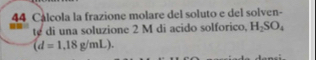 Cálcola la frazione molare del soluto e del solven- 
te di una soluzione 2 M di acido solforico. H_2SO_4
(d=1,18g/mL).