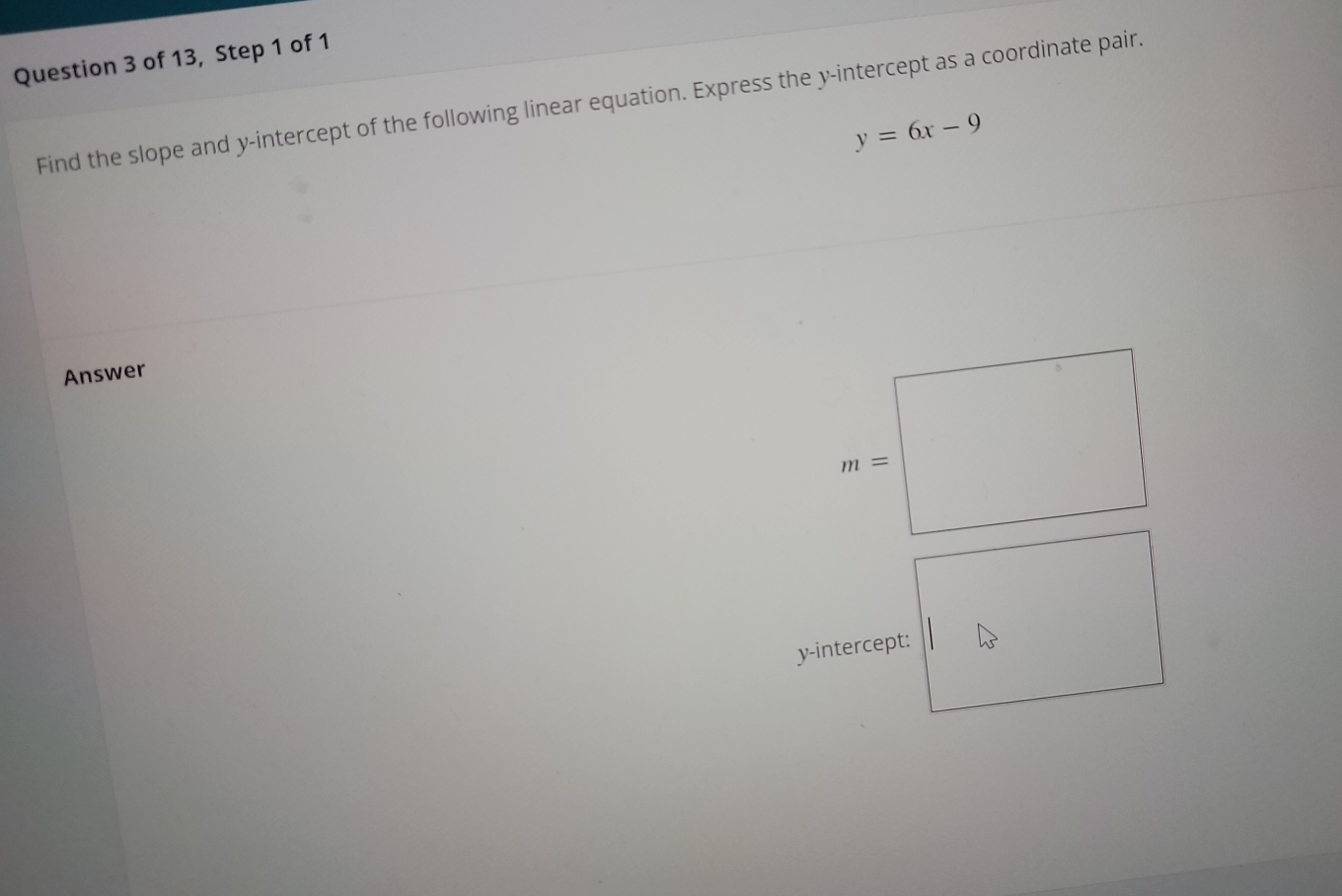 of 13, Step 1 of 1
Find the slope and y-intercept of the following linear equation. Express the y-intercept as a coordinate pair.
y=6x-9
Answer
y-intercept: