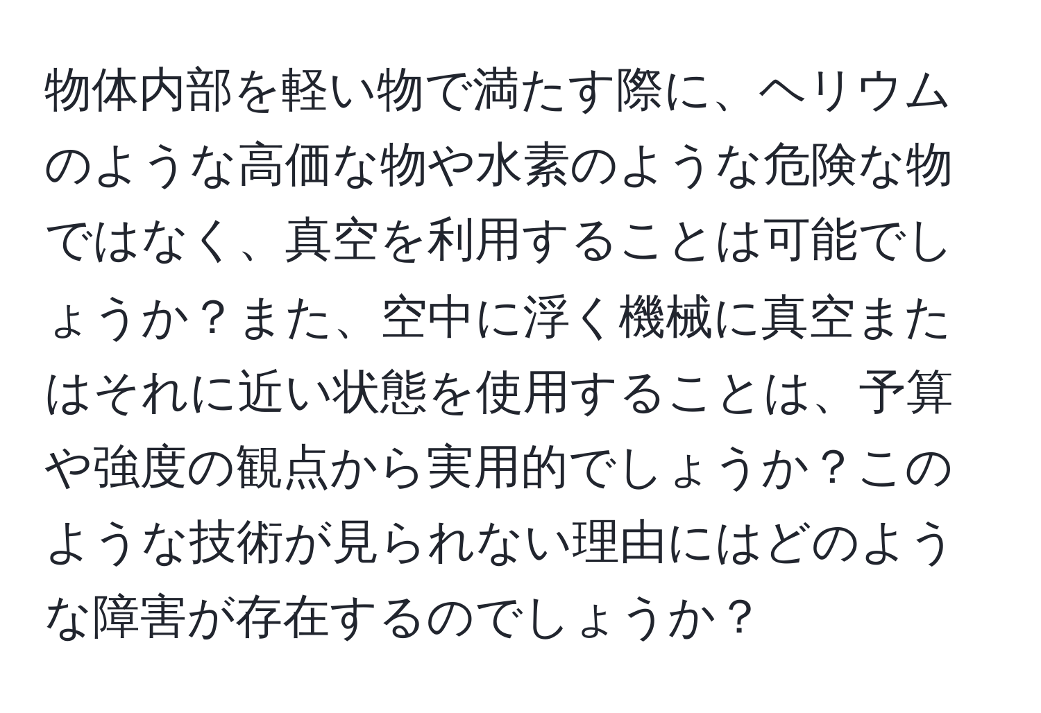 物体内部を軽い物で満たす際に、ヘリウムのような高価な物や水素のような危険な物ではなく、真空を利用することは可能でしょうか？また、空中に浮く機械に真空またはそれに近い状態を使用することは、予算や強度の観点から実用的でしょうか？このような技術が見られない理由にはどのような障害が存在するのでしょうか？