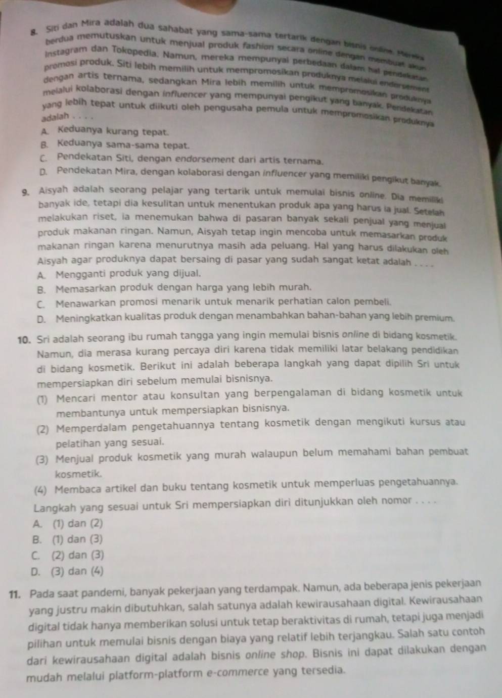 Siti dan Mira adalah dua sahabat yang sama-sama tertarik dengan bisnis onäne. Mérk
berdua memutuskan untuk menjual produk fashion secara online dengan membuat akun
Instagram dan Tokopedia. Namun, mereka mempunyal perbedaan dalam hat pendekatan
promosi produk. Siti lebih memilih untuk mempromosikan produknya melalui endorsement
dengan artis ternama, sedangkan Mira lebih memilih untuk mempromosikan produkny
melalui kolaborasi dengan influencer yang mempunyai pengikut yang banyak. Pendekatan
yang lebih tepat untuk diikuti oleh pengusaha pemula untuk mempromosikan produknya
adalah . . . .
A Keduanya kurang tepat.
B. Keduanya sama-sama tepat.
C. Pendekatan Siti, dengan endorsement dari artis ternama.
D. Pendekatan Mira, dengan kolaborasi dengan influencer yang memiliki pengikut banyak
9. Aisyah adalah seorang pelajar yang tertarik untuk memulai bisnis online. Dia memiliki
banyak ide, tetapi dia kesulitan untuk menentukan produk apa yang harus ia jual. Setelah
melakukan riset, ia menemukan bahwa di pasaran banyak sekali penjual yang menjual
produk makanan ringan. Namun, Aisyah tetap ingin mencoba untuk memasarkan produk
makanan ringan karena menurutnya masih ada peluang. Hal yang harus dilakukan oleh
Aisyah agar produknya dapat bersaing di pasar yang sudah sangat ketat adalah . . . .
A. Mengganti produk yang dijual.
B. Memasarkan produk dengan harga yang lebih murah.
C. Menawarkan promosi menarik untuk menarik perhatian calon pembeli.
D. Meningkatkan kualitas produk dengan menambahkan bahan-bahan yang lebih premium.
10. Sri adalah seorang ibu rumah tangga yang ingin memulai bisnis online di bidang kosmetik.
Namun, dia merasa kurang percaya diri karena tidak memiliki latar belakang pendidikan
di bidang kosmetik. Berikut ini adalah beberapa langkah yang dapat dipilih Sri untuk
mempersiapkan diri sebelum memulai bisnisnya.
(1) Mencari mentor atau konsultan yang berpengalaman di bidang kosmetik untuk
membantunya untuk mempersiapkan bisnisnya.
(2) Memperdalam pengetahuannya tentang kosmetik dengan mengikuti kursus atau
pelatihan yang sesuai.
(3) Menjual produk kosmetik yang murah walaupun belum memahami bahan pembuat
kosmetik.
(4) Membaca artikel dan buku tentang kosmetik untuk memperluas pengetahuannya.
Langkah yang sesuai untuk Sri mempersiapkan diri ditunjukkan oleh nomor . . . .
A. (1) dan (2)
B. (1) dan (3)
C. (2) dan (3)
D. (3) dan (4)
11. Pada saat pandemi, banyak pekerjaan yang terdampak. Namun, ada beberapa jenis pekerjaan
yang justru makin dibutuhkan, salah satunya adalah kewirausahaan digital. Kewirausahaan
digital tidak hanya memberikan solusi untuk tetap beraktivitas di rumah, tetapi juga menjadi
pilihan untuk memulai bisnis dengan biaya yang relatif lebih terjangkau. Salah satu contoh
dari kewirausahaan digital adalah bisnis online shop. Bisnis ini dapat dilakukan dengan
mudah melalui platform-platform e-commerce yang tersedia.