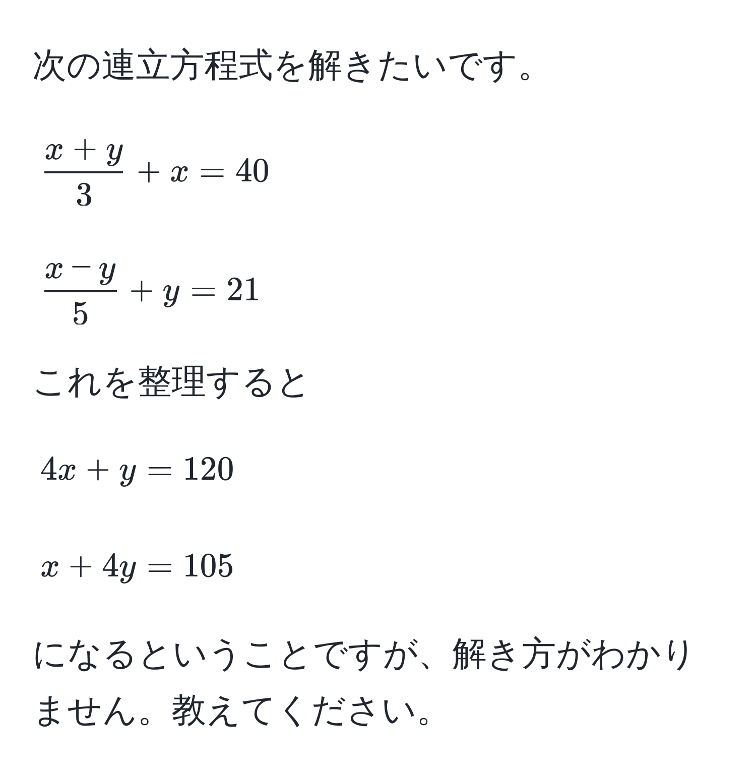 次の連立方程式を解きたいです。  
[ (x + y)/3  + x = 40]  
[ (x - y)/5  + y = 21]  

これを整理すると  
[4x + y = 120]  
[x + 4y = 105]  
になるということですが、解き方がわかりません。教えてください。