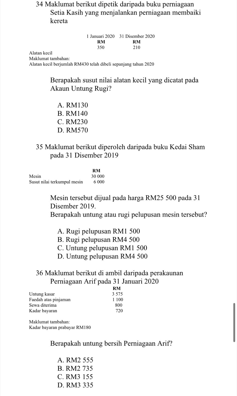 Maklumat berikut dipetik daripada buku perniagaan
Setia Kasih yang menjalankan perniagaan membaiki
kereta
1 Januari 2020 31 Disember 2020
RM
RM
350 210
Alatan kecil
Maklumat tambahan:
Alatan kecil berjumlah RM430 telah dibeli sepanjang tahun 2020
Berapakah susut nilai alatan kecil yang dicatat pada
Akaun Untung Rugi?
A. RM130
B. RM140
C. RM230
D. RM570
35 Maklumat berikut diperoleh daripada buku Kedai Sham
pada 31 Disember 2019
RM
Mesin 30 000
Susut nilai terkumpul mesin 6 000
Mesin tersebut dijual pada harga RM25 500 pada 31
Disember 2019.
Berapakah untung atau rugi pelupusan mesin tersebut?
A. Rugi pelupusan RM1 500
B. Rugi pelupusan RM4 500
C. Untung pelupusan RM1 500
D. Untung pelupusan RM4 500
36 Maklumat berikut di ambil daripada perakaunan
Perniagaan Arif pada 31 Januari 2020
RM
Untung kasar 3 575
Faedah atas pinjaman 1 100
Sewa diterima 800
Kadar bayaran 720
Maklumat tambahan:
Kadar bayaran prabayar RM180
Berapakah untung bersih Perniagaan Arif?
A. RM2 555
B. RM2 735
C. RM3 155
D. RM3 335