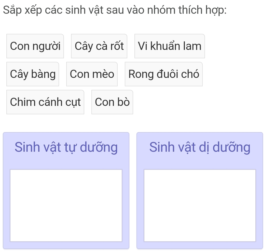 Sắp xếp các sinh vật sau vào nhóm thích hợp: 
Con người Cây cà rốt Vi khuẩn lam 
Cây bàng Con mèo Rong đuôi chó 
Chim cánh cụt Con bò 
Sinh vật tự dưỡng Sinh vật dị dưỡng