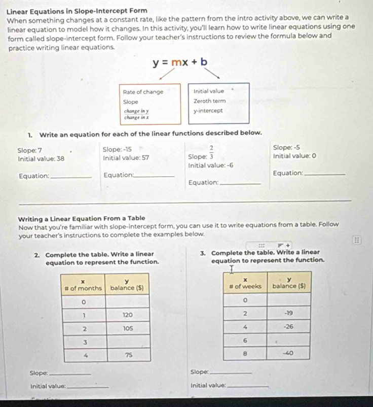 Linear Equations in Slope-Intercept Form
When something changes at a constant rate, like the pattern from the intro activity above, we can write a
linear equation to model how it changes. In this activity, you'll learn how to write linear equations using one
form called slope-intercept form. Follow your teacher’s instructions to review the formula below and
practice writing linear equations.
1. Write an equation for each of the linear functions described below.
Slope: 7 Slope: -15 Slope: -5
Initial value: 38 Initial value: 57 Slope:  2/3  Initial value: 0
Initial value: -6
Equation:_ Equation:_ Equation:_
Equation:_
Writing a Linear Equation From a Table
Now that you're familiar with slope-intercept form, you can use it to write equations from a table. Follow
your teacher's instructions to complete the examples below.
:::
2. Complete the table. Write a linear 3. Complete the table. Write a linear
equation to represent the function. equation to represent the function.
 
 
 
 
Slope:_ Slope:_
Initial value: _Initial value:_