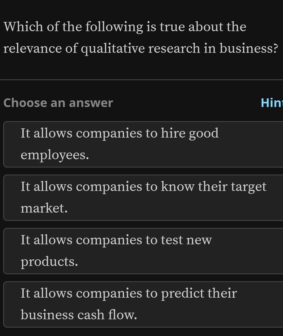 Which of the following is true about the
relevance of qualitative research in business?
Choose an answer Hin
It allows companies to hire good
employees.
It allows companies to know their target
market.
It allows companies to test new
products.
It allows companies to predict their
business cash flow.