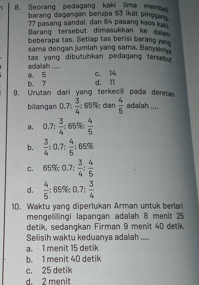 Seorang pedagang kaki lima membel
barang dagangan berupa 63 ikat pinggang,
77 pasang sandal, dan 84 pasang kaos kaki.
Barang tersebut dimasukkan ke dalam
beberapa tas. Setiap tas berisi barang yang
sama dengan jumlah yang sama. Banyaknya
tas yang dibutuhkan pedagang tersebut .
adalah ....
a. 5 c. 14
b. 7 d. 11
9. Urutan dari yang terkecil pada deretan
bilangan 0,7;  3/4 ;;65%; dan  4/5  adalah ....
a. 0,7;  3/4 ; ; 65%;  4/5 
b.  3/4 ; 0,7;  4/5 ; 65%
C. 65%; 0,7;  3/4 ;  4/5 
d.  4/5 ; 65%; 0,7;  3/4 
10. Waktu yang diperlukan Arman untuk berlari
mengelilingi lapangan adalah 8 menit 25
detik, sedangkan Firman 9 menit 40 detik.
Selisih waktu keduanya adalah ....
a. 1 menit 15 detik
b. 1 menit 40 detik
c. 25 detik
d. 2 menit