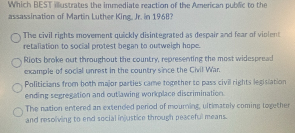 Which BEST illustrates the immediate reaction of the American public to the
assassination of Martin Luther King, Jr. in 1968?
The civil rights movement quickly disintegrated as despair and fear of violent
retaliation to social protest began to outweigh hope.
Riots broke out throughout the country, representing the most widespread
example of social unrest in the country since the Civil War.
Politicians from both major parties came together to pass civil rights legislation
ending segregation and outlawing workplace discrimination.
The nation entered an extended period of mourning, ultimately coming together
and resolving to end social injustice through peaceful means.