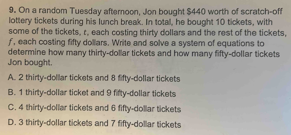 On a random Tuesday afternoon, Jon bought $440 worth of scratch-off
lottery tickets during his lunch break. In total, he bought 10 tickets, with
some of the tickets, t, each costing thirty dollars and the rest of the tickets,
f, each costing fifty dollars. Write and solve a system of equations to
determine how many thirty-dollar tickets and how many fifty-dollar tickets
Jon bought.
A. 2 thirty-dollar tickets and 8 fifty-dollar tickets
B. 1 thirty-dollar ticket and 9 fifty-dollar tickets
C. 4 thirty-dollar tickets and 6 fifty-dollar tickets
D. 3 thirty-dollar tickets and 7 fifty-dollar tickets