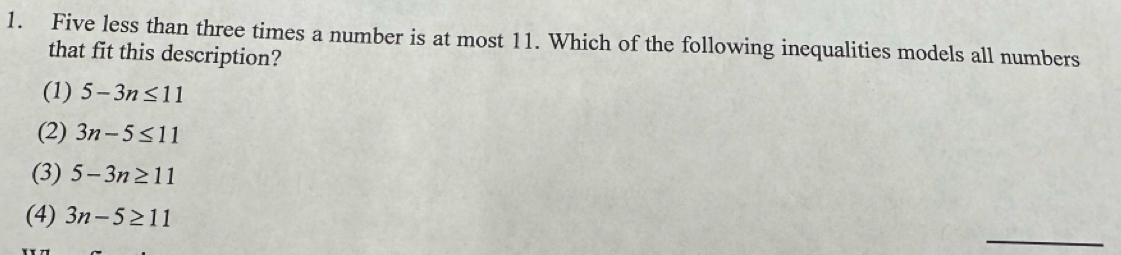 Five less than three times a number is at most 11. Which of the following inequalities models all numbers
that fit this description?
(1) 5-3n≤ 11
(2) 3n-5≤ 11
(3) 5-3n≥ 11
_
(4) 3n-5≥ 11