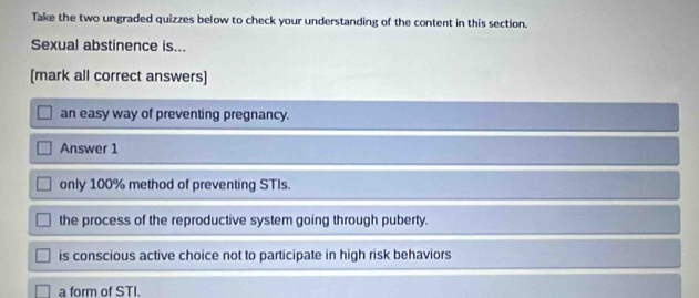 Take the two ungraded quizzes below to check your understanding of the content in this section.
Sexual abstinence is...
[mark all correct answers]
an easy way of preventing pregnancy.
Answer 1
only 100% method of preventing STIs.
the process of the reproductive system going through puberty.
is conscious active choice not to participate in high risk behaviors
a form of STI.