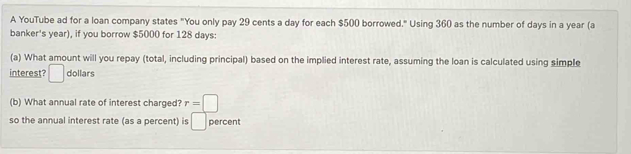 A YouTube ad for a loan company states "You only pay 29 cents a day for each $500 borrowed." Using 360 as the number of days in a year (a 
banker's year), if you borrow $5000 for 128 days : 
(a) What amount will you repay (total, including principal) based on the implied interest rate, assuming the loan is calculated using simple 
interest? □ dollars
(b) What annual rate of interest charged? r=□
so the annual interest rate (as a percent) is □ percent