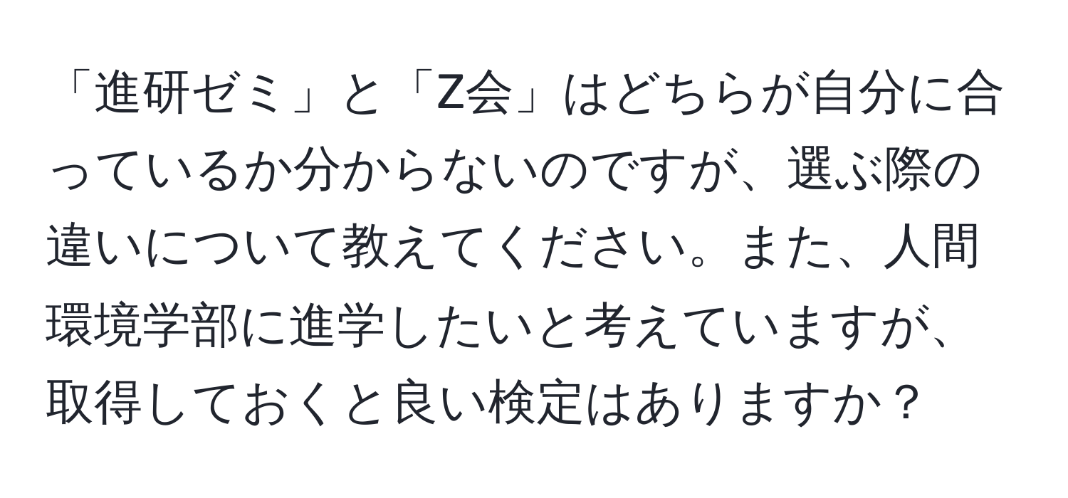 「進研ゼミ」と「Z会」はどちらが自分に合っているか分からないのですが、選ぶ際の違いについて教えてください。また、人間環境学部に進学したいと考えていますが、取得しておくと良い検定はありますか？